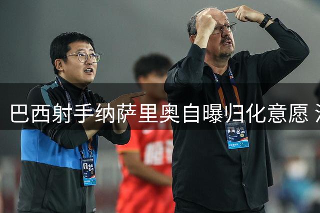 巴西射手纳萨里奥自曝归化意愿 河南队核心期待身披国足战袍