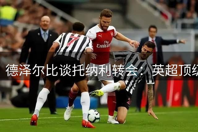 德泽尔比谈托纳利转会：英超顶级中场值亿元身价