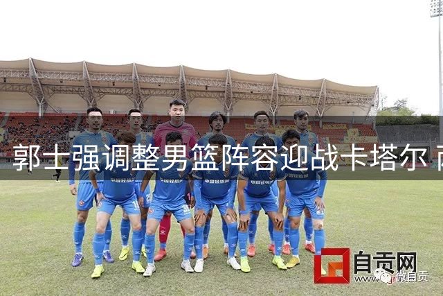 郭士强调整男篮阵容迎战卡塔尔 两将遗憾落选