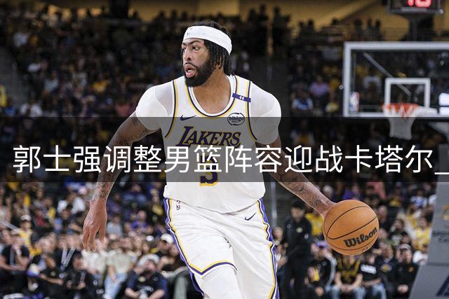 郭士强调整男篮阵容迎战卡塔尔 两将遗憾落选