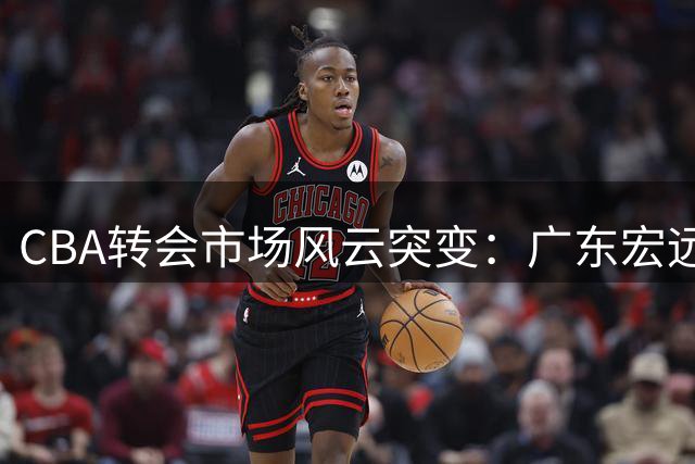 CBA转会市场风云突变：广东宏远调整引援策略，外援续约成重点