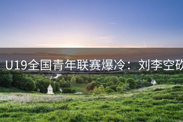 U19全国青年联赛爆冷：刘李空砍25+14难救主 福建青年军惜败广厦